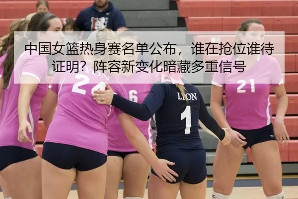 中国女篮热身赛名单公布，谁在抢位谁待证明？阵容新变化暗藏多重信号