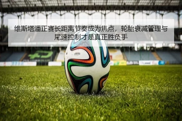 维斯塔潘正赛长距离节奏成为焦点，轮胎衰减管理与尾速控制才是真正胜负手